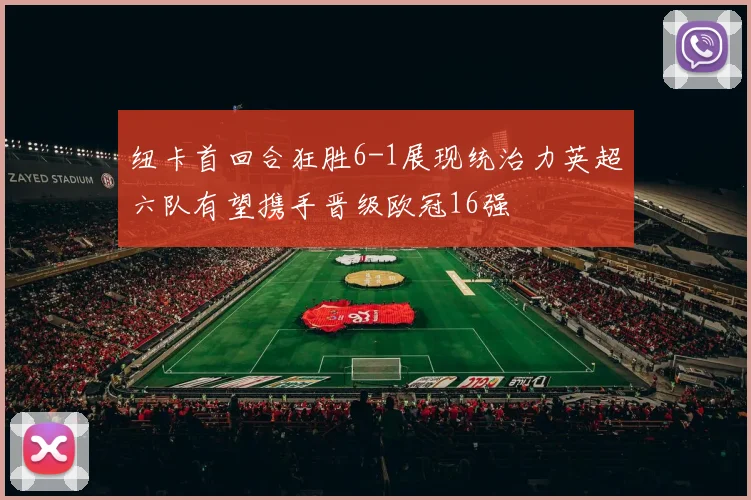 纽卡首回合狂胜6-1展现统治力英超六队有望携手晋级欧冠16强
