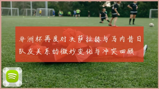 非洲杯再度对决萨拉赫与马内昔日队友关系的微妙变化与冲突回顾