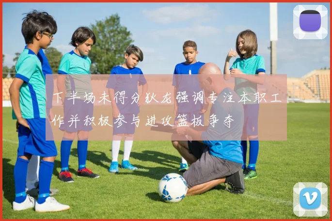 下半场未得分狄龙强调专注本职工作并积极参与进攻篮板争夺