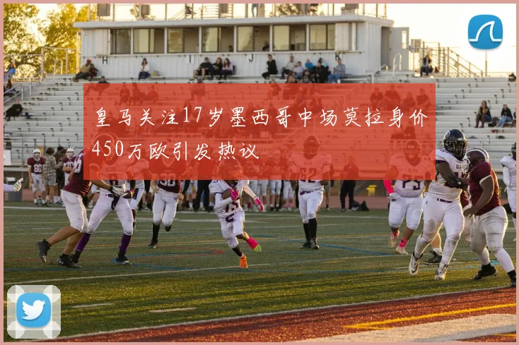 皇马关注17岁墨西哥中场莫拉身价450万欧引发热议