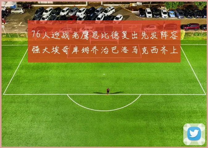 76人迎战老鹰恩比德复出先发阵容强大埃奇库姆乔治巴洛马克西齐上阵