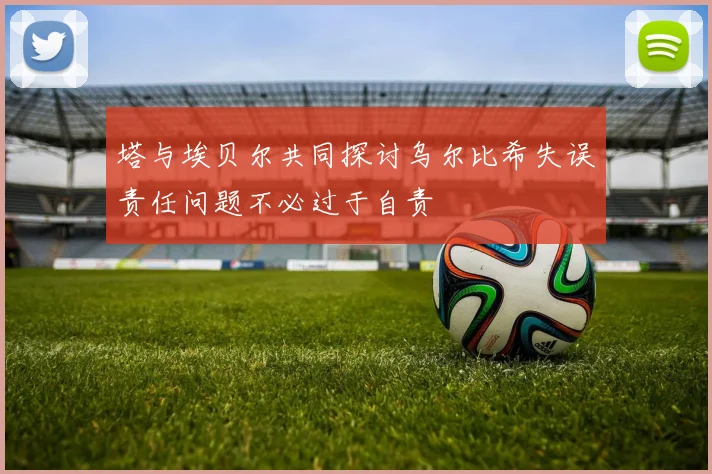 塔与埃贝尔共同探讨乌尔比希失误责任问题不必过于自责