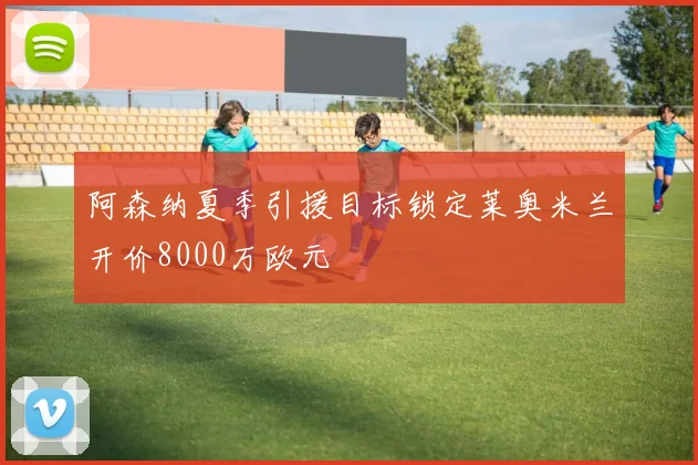 阿森纳夏季引援目标锁定莱奥米兰开价8000万欧元