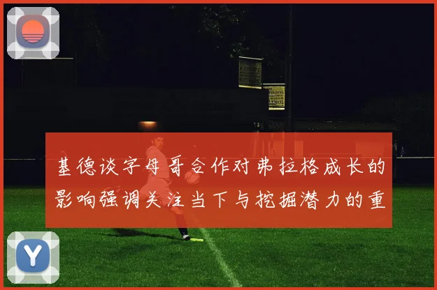 基德谈字母哥合作对弗拉格成长的影响强调关注当下与挖掘潜力的重要性