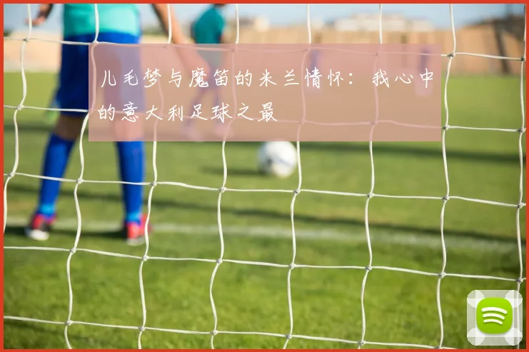儿毛梦与魔笛的米兰情怀：我心中的意大利足球之最