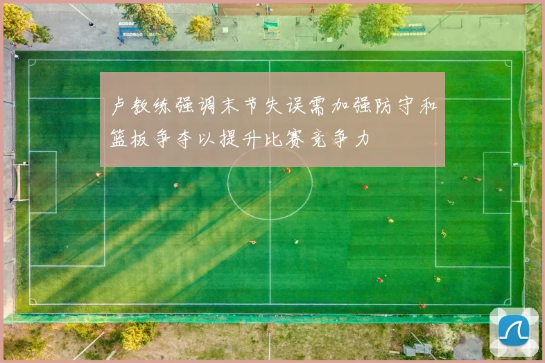 卢教练强调末节失误需加强防守和篮板争夺以提升比赛竞争力