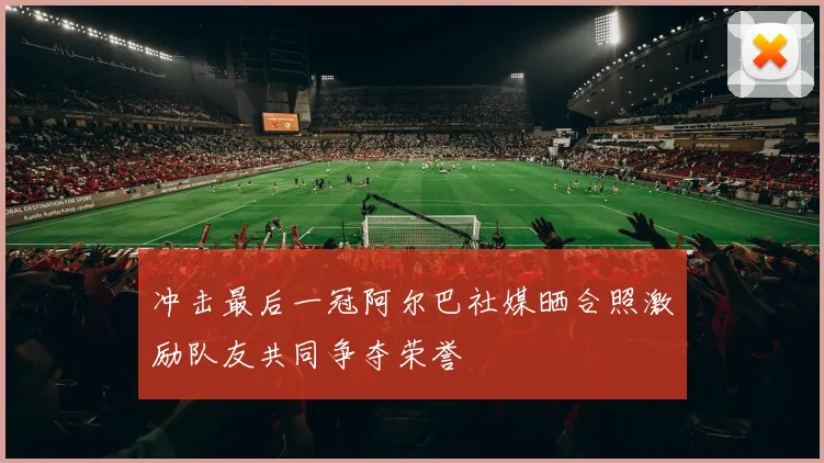 冲击最后一冠阿尔巴社媒晒合照激励队友共同争夺荣誉