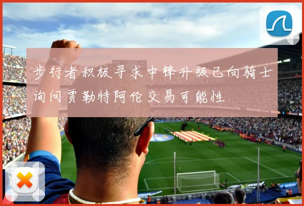 步行者积极寻求中锋升级已向骑士询问贾勒特阿伦交易可能性