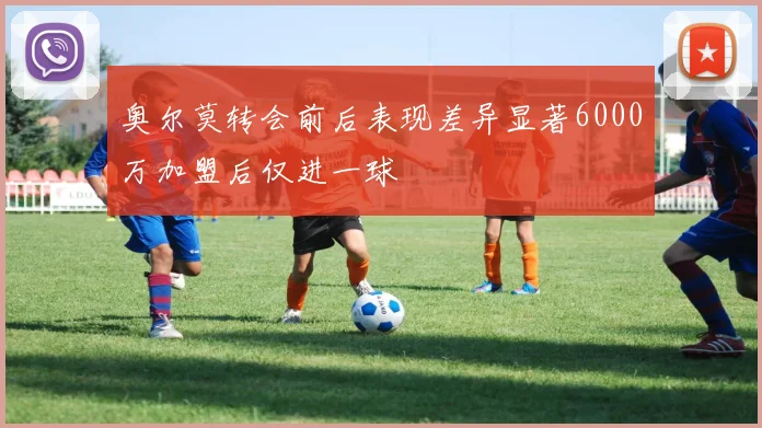 奥尔莫转会前后表现差异显著6000万加盟后仅进一球