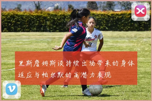 里斯詹姆斯谈持续出场带来的身体适应与帕尔默的高潜力表现