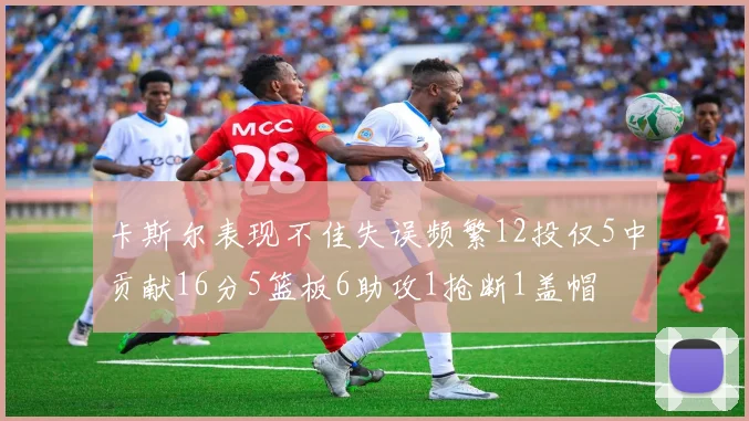卡斯尔表现不佳失误频繁12投仅5中贡献16分5篮板6助攻1抢断1盖帽